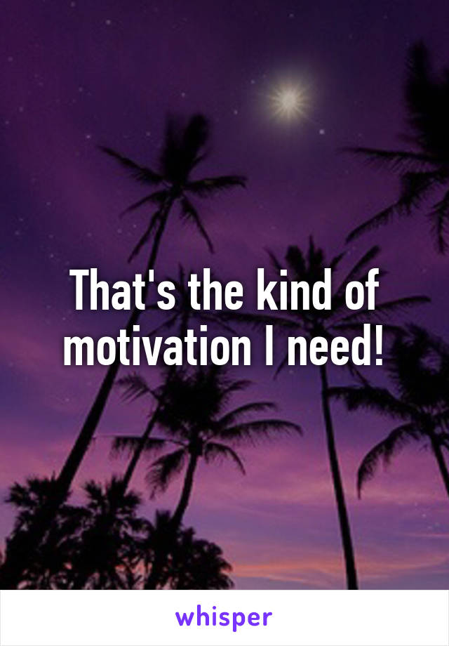 That's the kind of motivation I need!