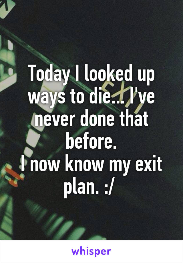 Today I looked up ways to die... I've never done that before.
I now know my exit plan. :/ 