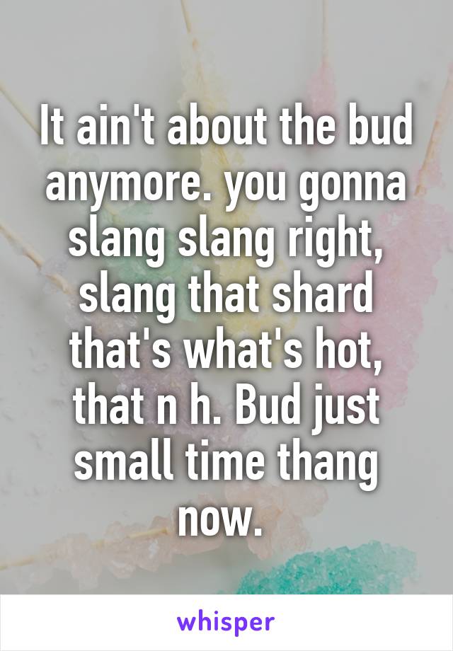 It ain't about the bud anymore. you gonna slang slang right, slang that shard that's what's hot, that n h. Bud just small time thang now. 