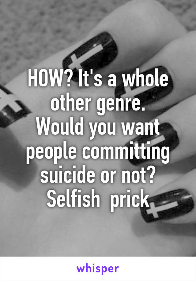 HOW? It's a whole other genre.
Would you want people committing suicide or not? Selfish  prick