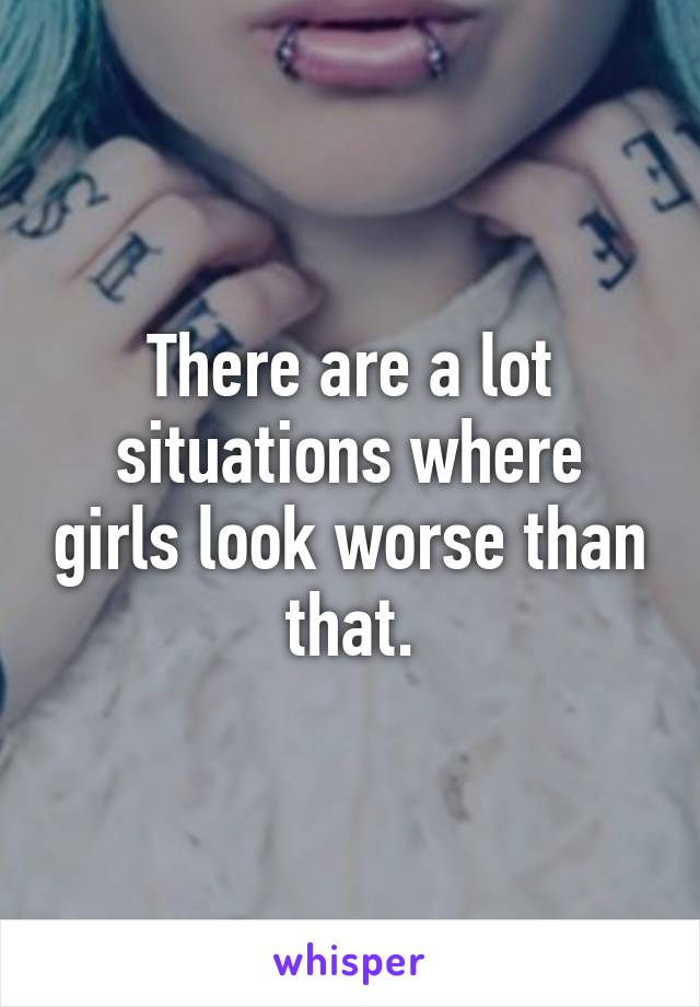 There are a lot situations where girls look worse than that.