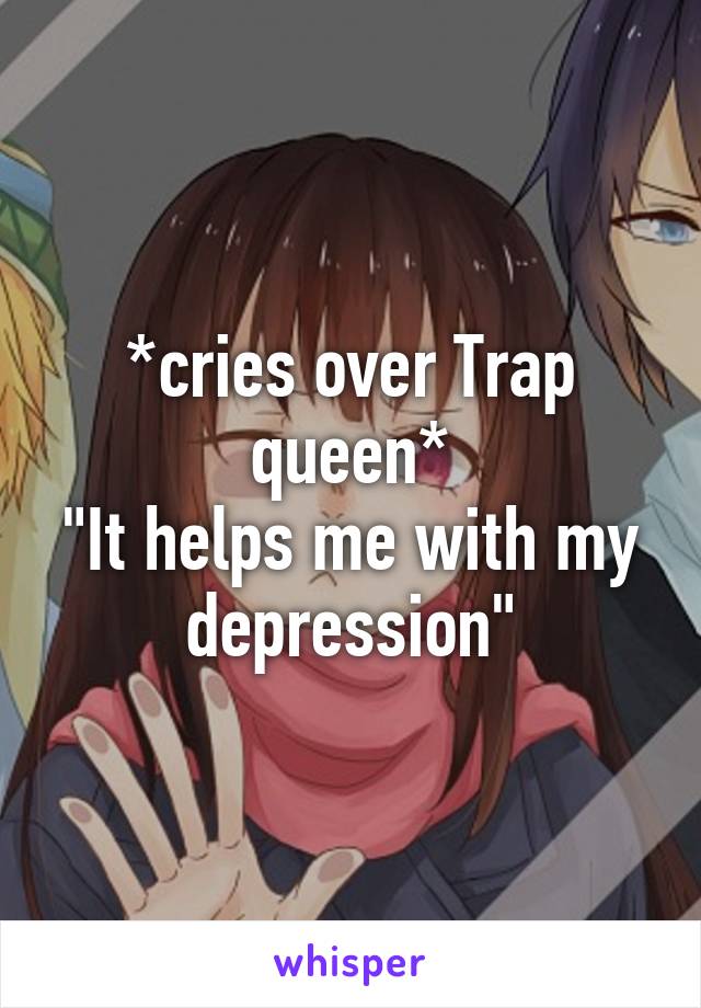 *cries over Trap queen*
"It helps me with my depression"