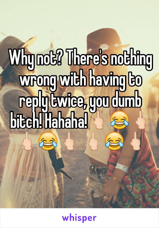 Why not? There's nothing wrong with having to reply twice, you dumb bitch! Hahaha!🖕🏻😂🖕🏻 🖕🏻😂🖕🏻 🖕🏻😂🖕🏻