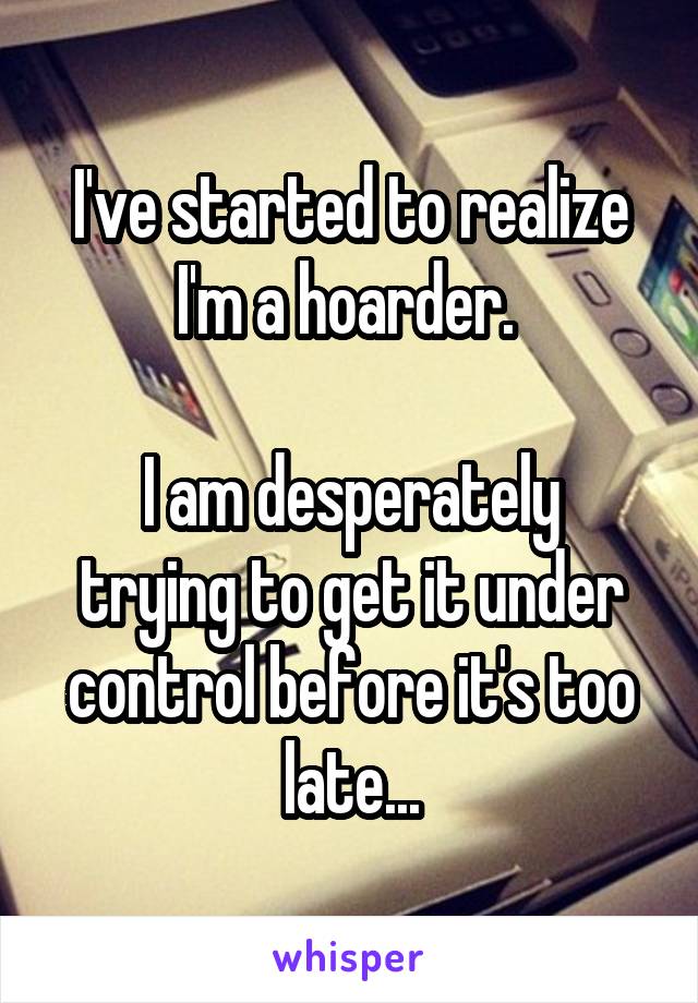 I've started to realize I'm a hoarder. 

I am desperately trying to get it under control before it's too late...