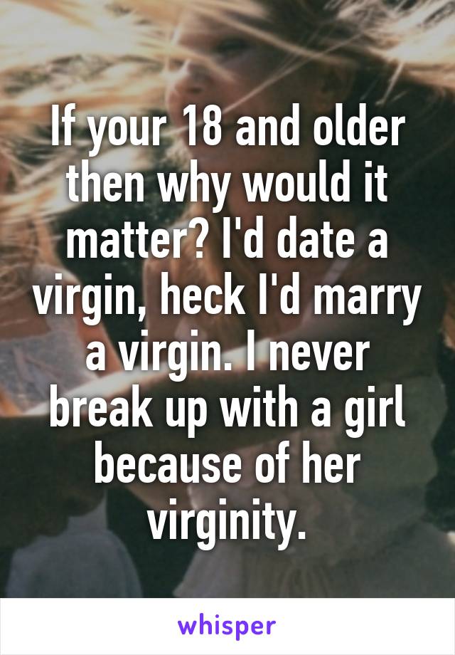 If your 18 and older then why would it matter? I'd date a virgin, heck I'd marry a virgin. I never break up with a girl because of her virginity.