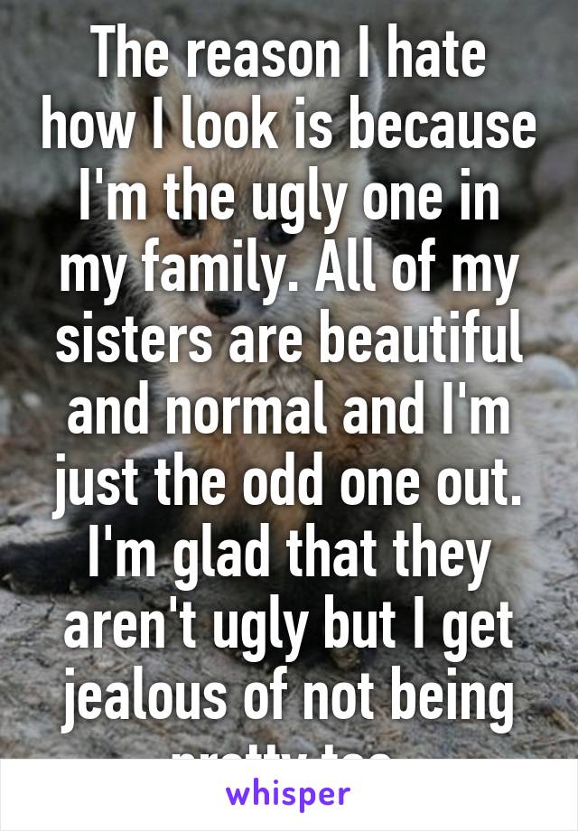 The reason I hate how I look is because I'm the ugly one in my family. All of my sisters are beautiful and normal and I'm just the odd one out. I'm glad that they aren't ugly but I get jealous of not being pretty too.