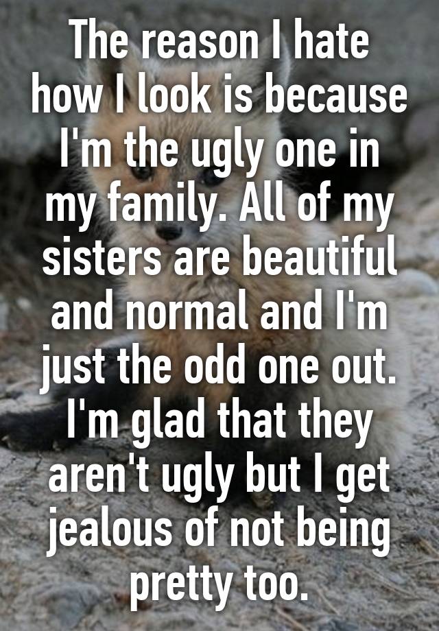 The reason I hate how I look is because I'm the ugly one in my family. All of my sisters are beautiful and normal and I'm just the odd one out. I'm glad that they aren't ugly but I get jealous of not being pretty too.