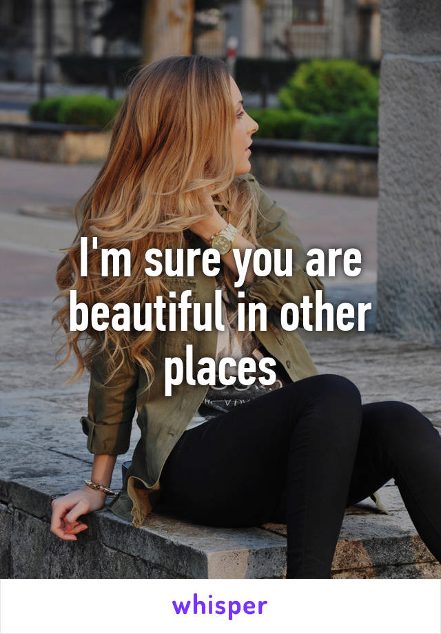 I'm sure you are beautiful in other places