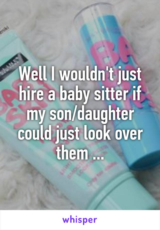 Well I wouldn't just hire a baby sitter if my son/daughter could just look over them ...