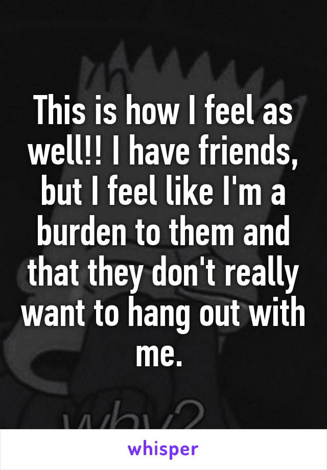 This is how I feel as well!! I have friends, but I feel like I'm a burden to them and that they don't really want to hang out with me. 