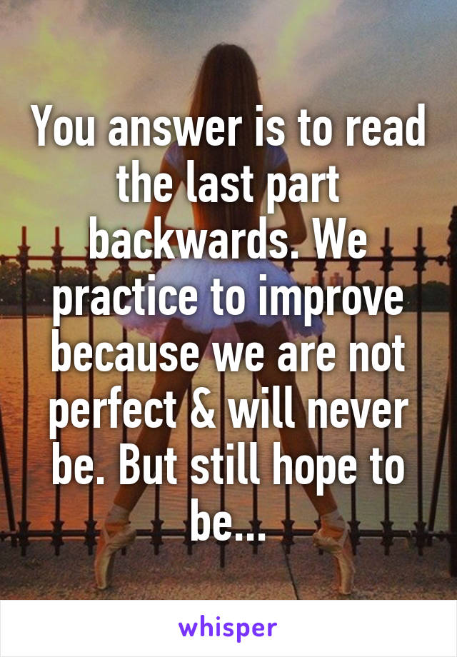 You answer is to read the last part backwards. We practice to improve because we are not perfect & will never be. But still hope to be...