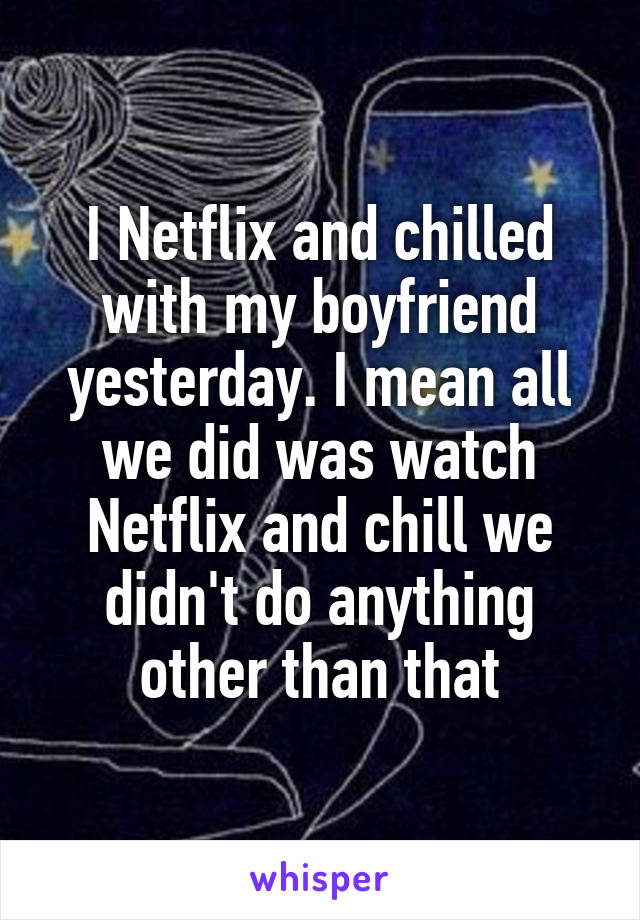 I Netflix and chilled with my boyfriend yesterday. I mean all we did was watch Netflix and chill we didn't do anything other than that