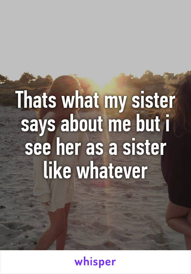 Thats what my sister says about me but i see her as a sister like whatever