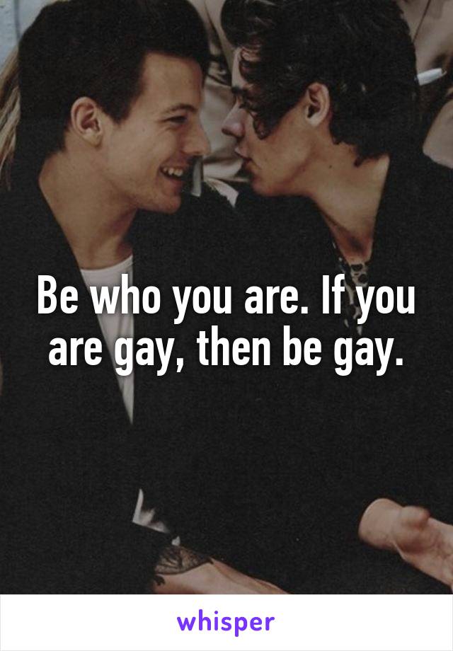 Be who you are. If you are gay, then be gay.