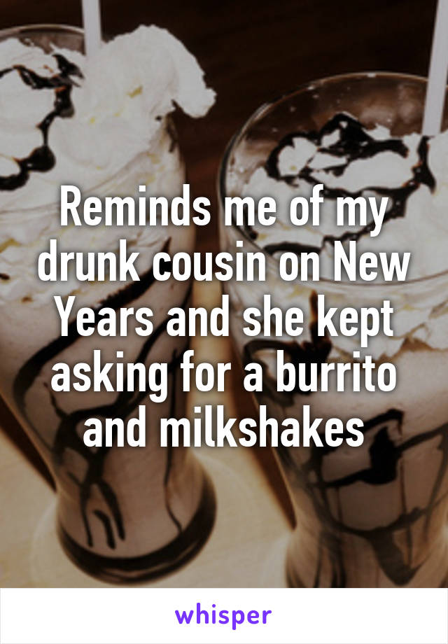 Reminds me of my drunk cousin on New Years and she kept asking for a burrito and milkshakes