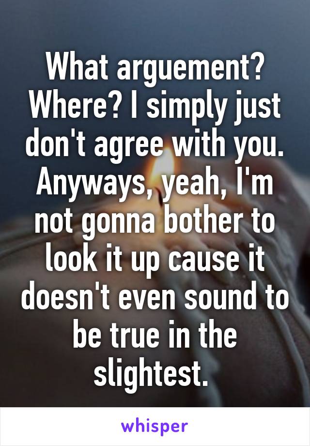 What arguement? Where? I simply just don't agree with you. Anyways, yeah, I'm not gonna bother to look it up cause it doesn't even sound to be true in the slightest. 