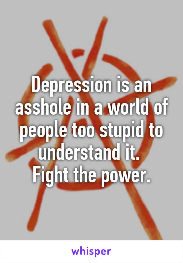 Depression is an asshole in a world of people too stupid to understand it. 
Fight the power.