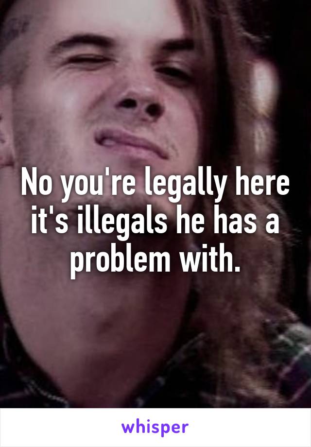 No you're legally here it's illegals he has a problem with.