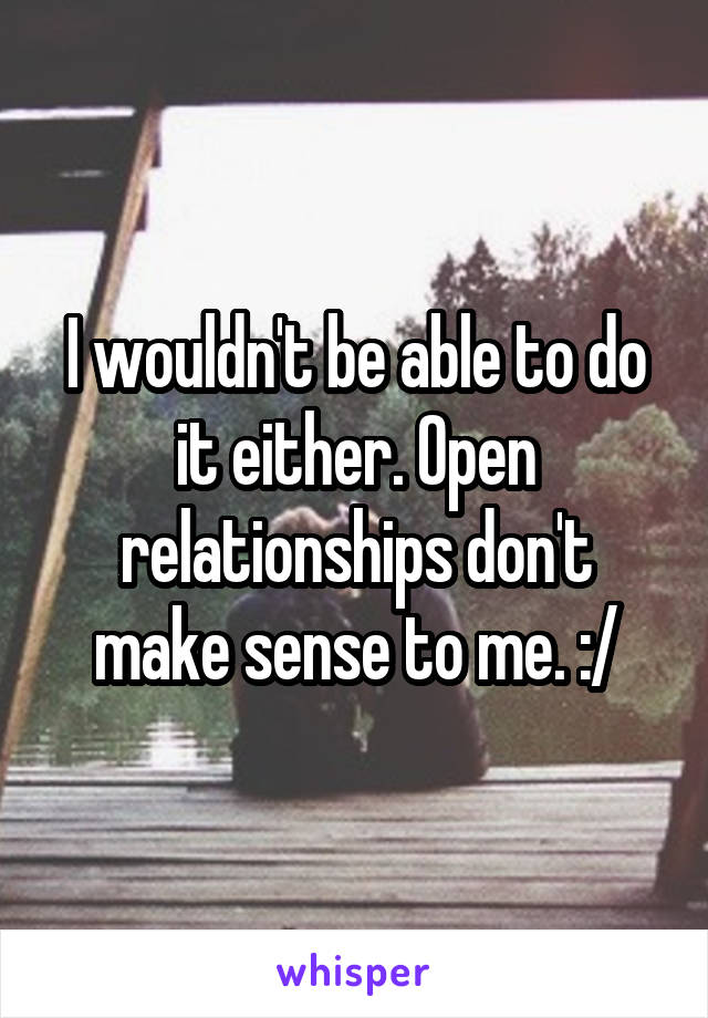 I wouldn't be able to do it either. Open relationships don't make sense to me. :/