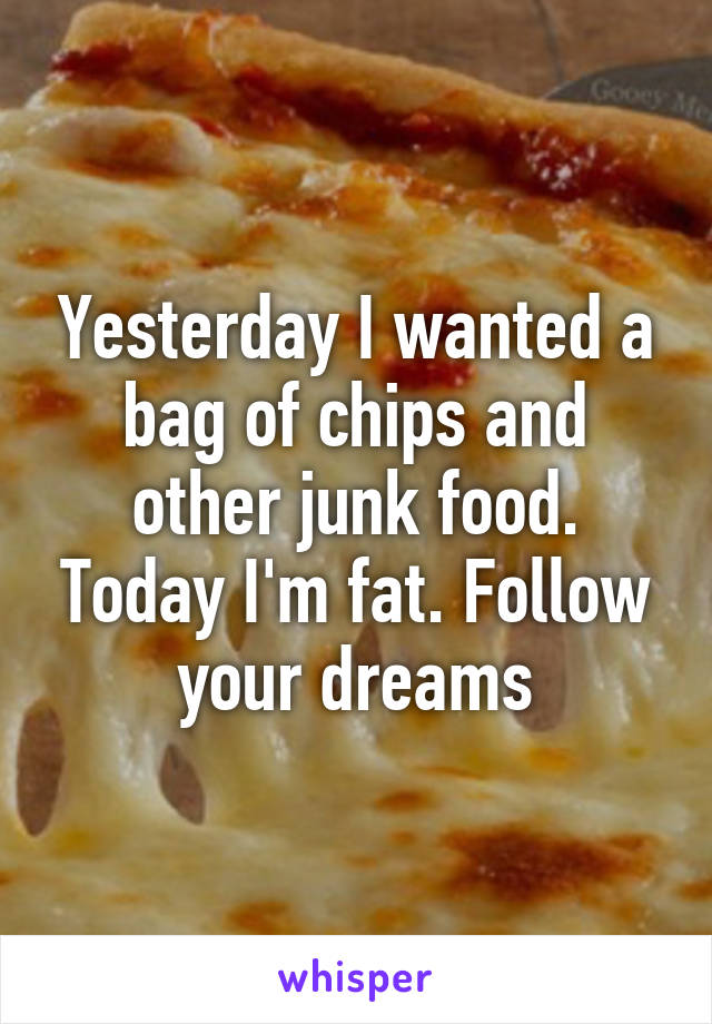 Yesterday I wanted a bag of chips and other junk food. Today I'm fat. Follow your dreams