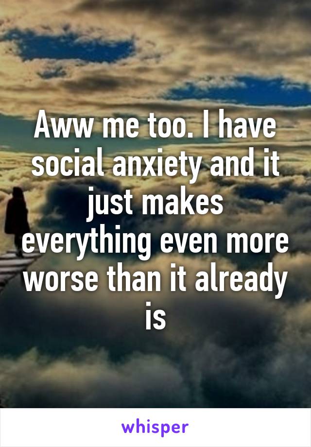 Aww me too. I have social anxiety and it just makes everything even more worse than it already is