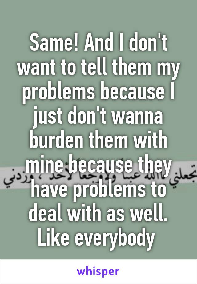 Same! And I don't want to tell them my problems because I just don't wanna burden them with mine because they have problems to deal with as well. Like everybody 