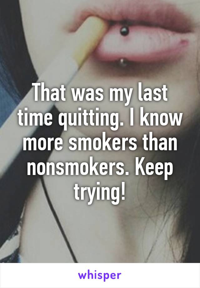 That was my last time quitting. I know more smokers than nonsmokers. Keep trying!