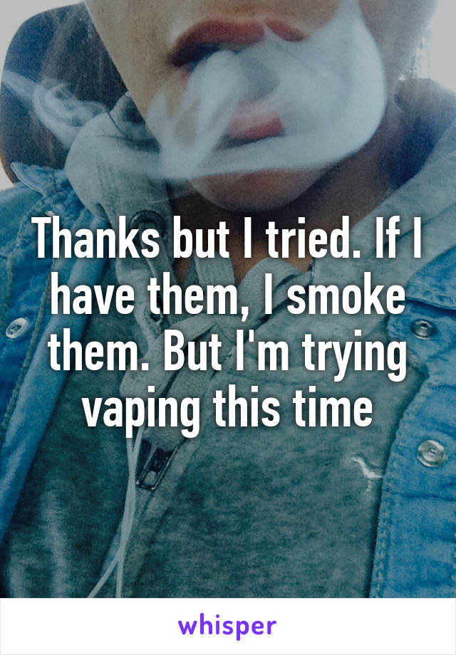 Thanks but I tried. If I have them, I smoke them. But I'm trying vaping this time