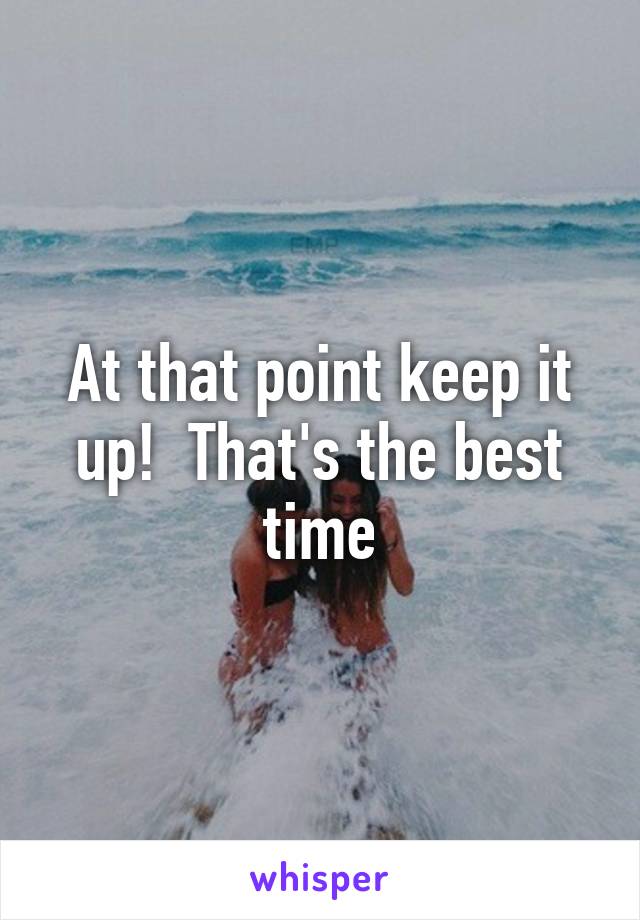 At that point keep it up!  That's the best time