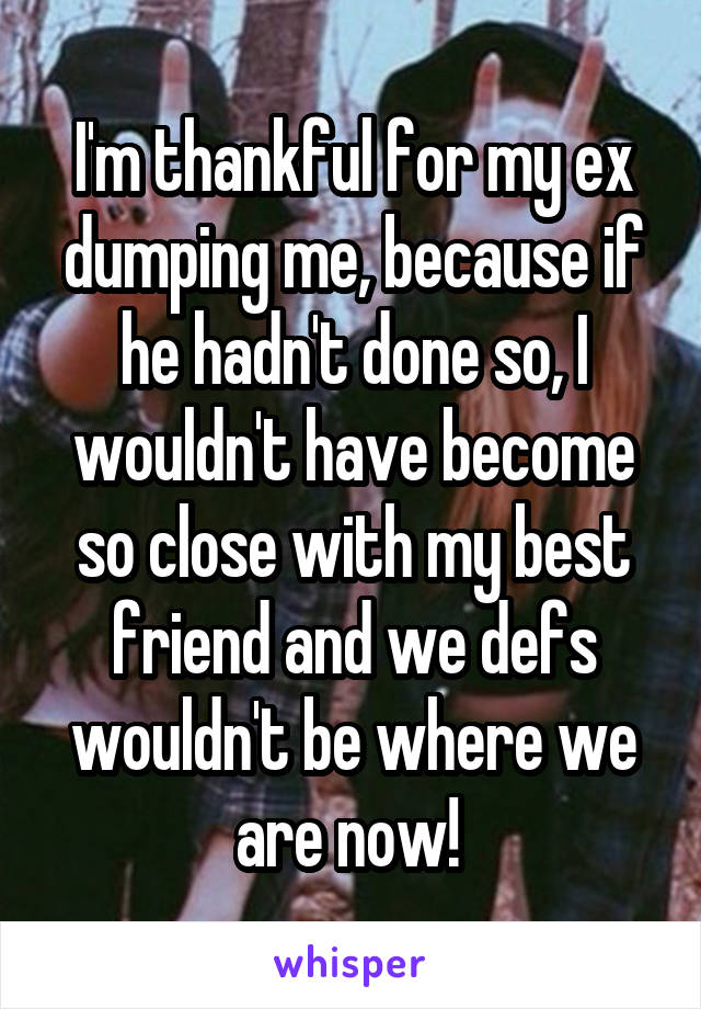 I'm thankful for my ex dumping me, because if he hadn't done so, I wouldn't have become so close with my best friend and we defs wouldn't be where we are now! 