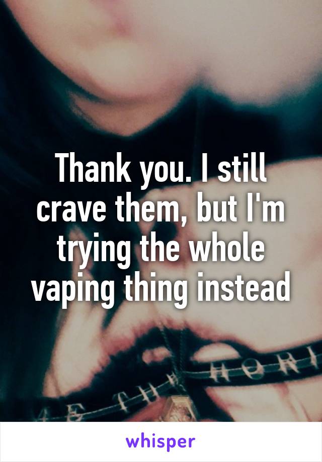 Thank you. I still crave them, but I'm trying the whole vaping thing instead