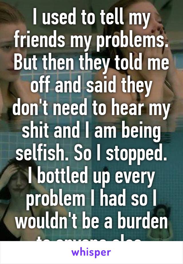 I used to tell my friends my problems. But then they told me off and said they don't need to hear my shit and I am being selfish. So I stopped. I bottled up every problem I had so I wouldn't be a burden to anyone else.