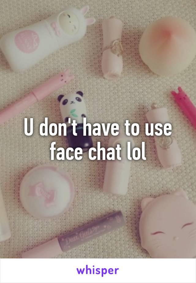 U don't have to use face chat lol