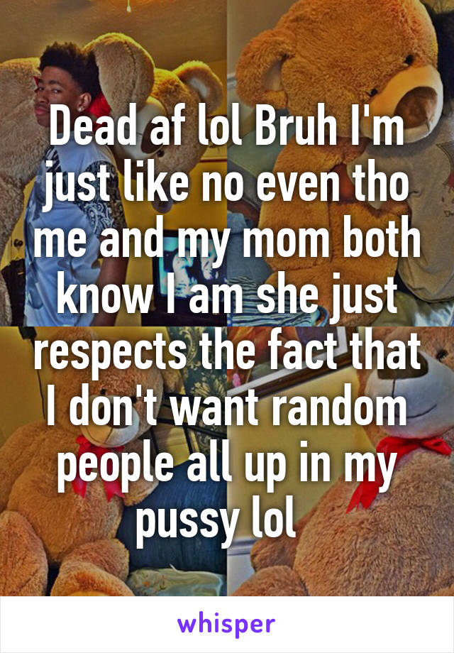 Dead af lol Bruh I'm just like no even tho me and my mom both know I am she just respects the fact that I don't want random people all up in my pussy lol  