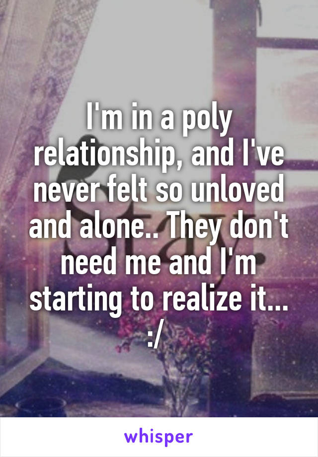 I'm in a poly relationship, and I've never felt so unloved and alone.. They don't need me and I'm starting to realize it... :/ 