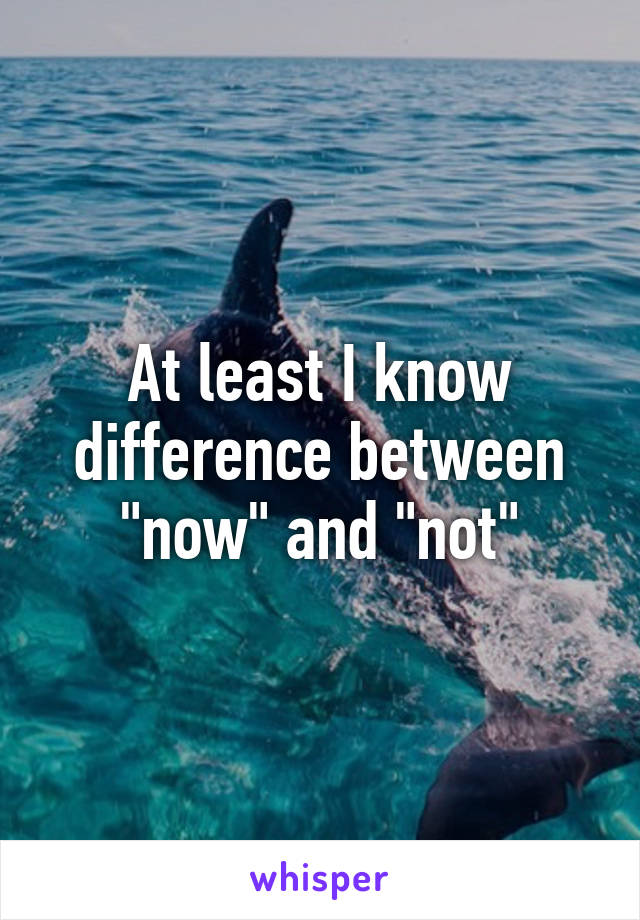 At least I know difference between "now" and "not"