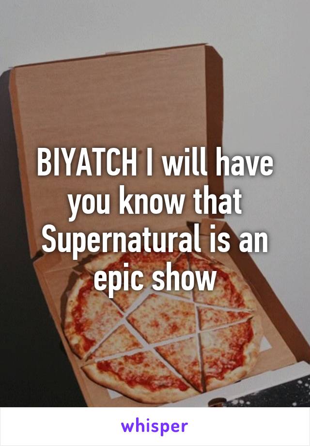 BIYATCH I will have you know that Supernatural is an epic show
