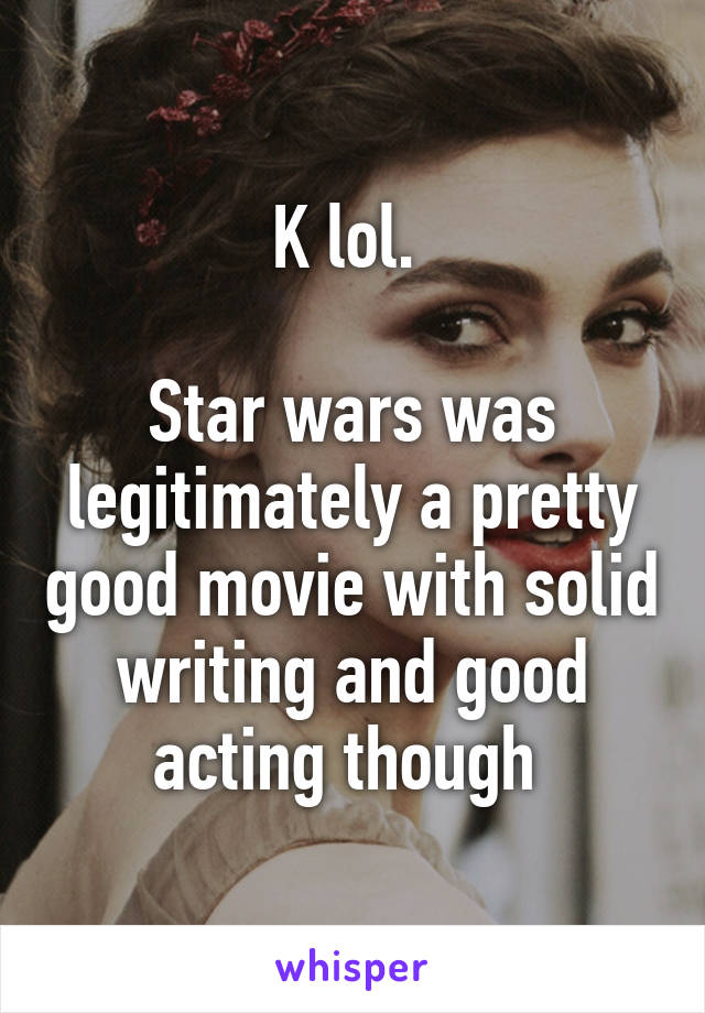 K lol. 

Star wars was legitimately a pretty good movie with solid writing and good acting though 