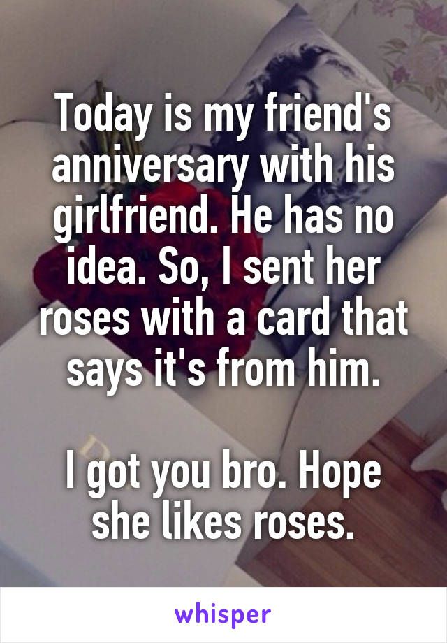 Today is my friend's anniversary with his girlfriend. He has no idea. So, I sent her roses with a card that says it's from him.

I got you bro. Hope she likes roses.