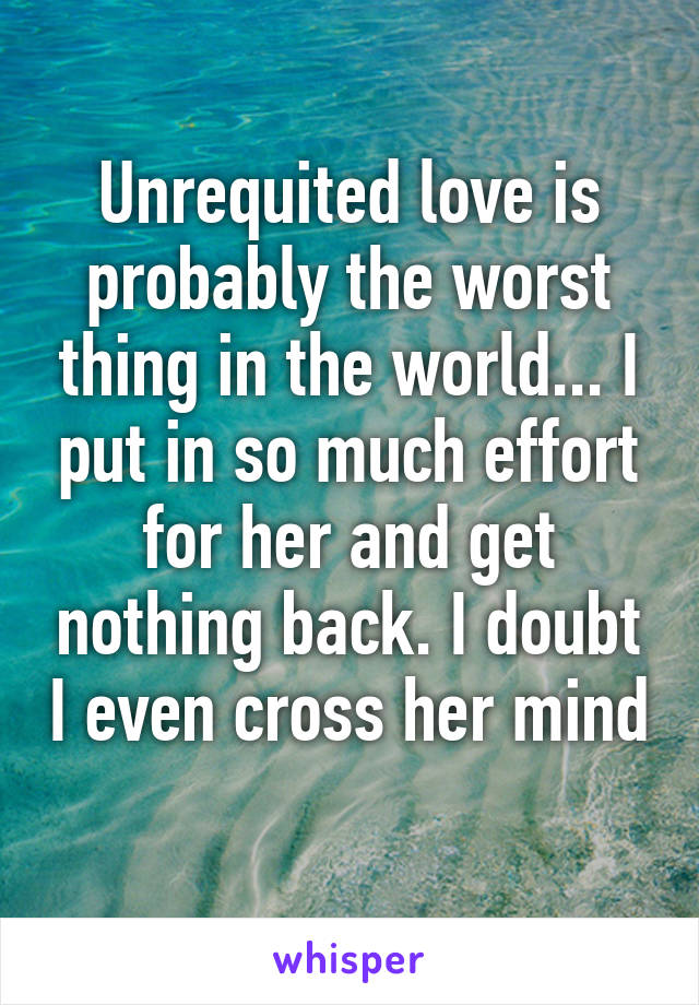 Unrequited love is probably the worst thing in the world... I put in so much effort for her and get nothing back. I doubt I even cross her mind 