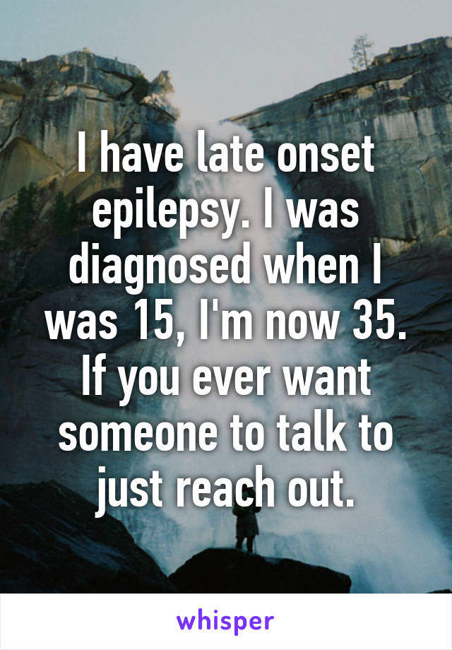 I have late onset epilepsy. I was diagnosed when I was 15, I'm now 35. If you ever want someone to talk to just reach out.