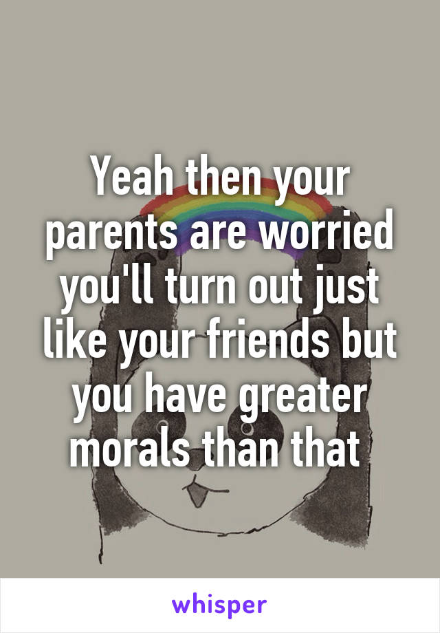 Yeah then your parents are worried you'll turn out just like your friends but you have greater morals than that 