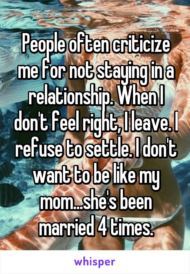 People often criticize me for not staying in a relationship. When I don't feel right, I leave. I refuse to settle. I don't want to be like my mom...she's been married 4 times.