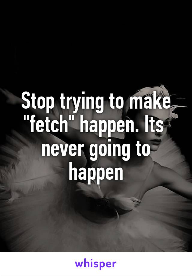 Stop trying to make "fetch" happen. Its  never going to happen