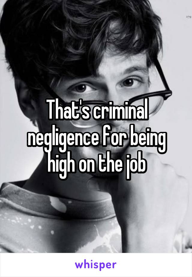 That's criminal negligence for being high on the job