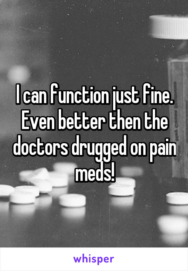 I can function just fine. Even better then the doctors drugged on pain meds!