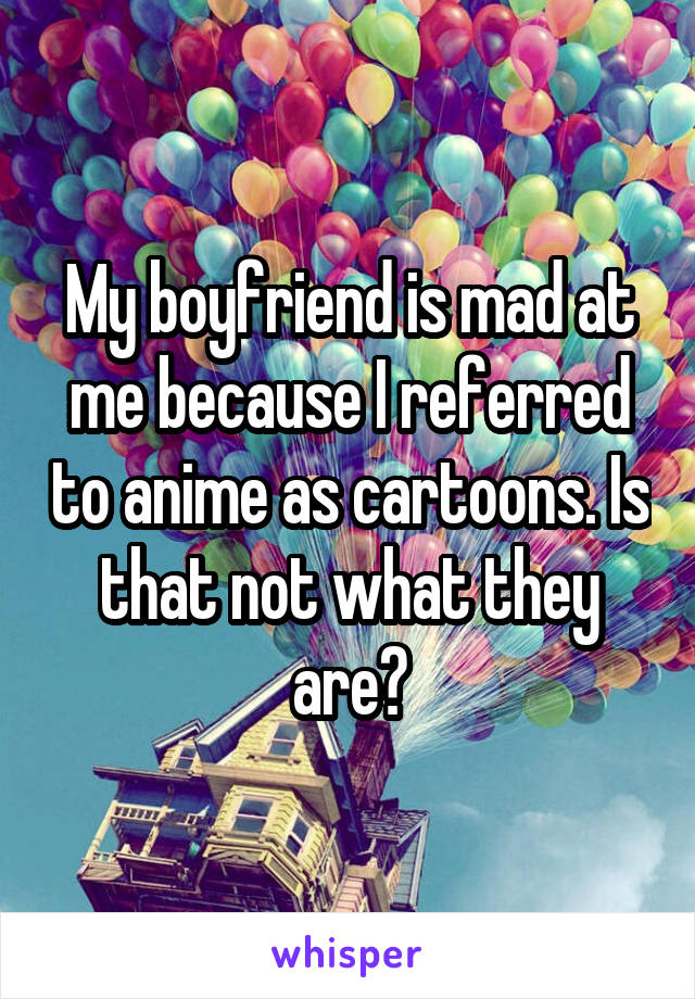 My boyfriend is mad at me because I referred to anime as cartoons. Is that not what they are?