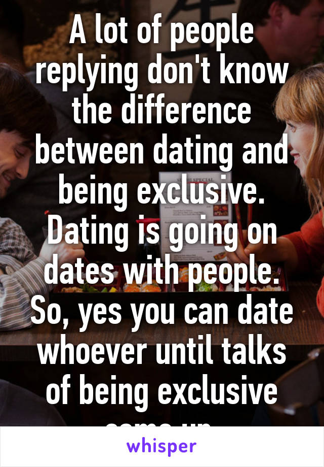 A lot of people replying don't know the difference between dating and being exclusive. Dating is going on dates with people. So, yes you can date whoever until talks of being exclusive come up.