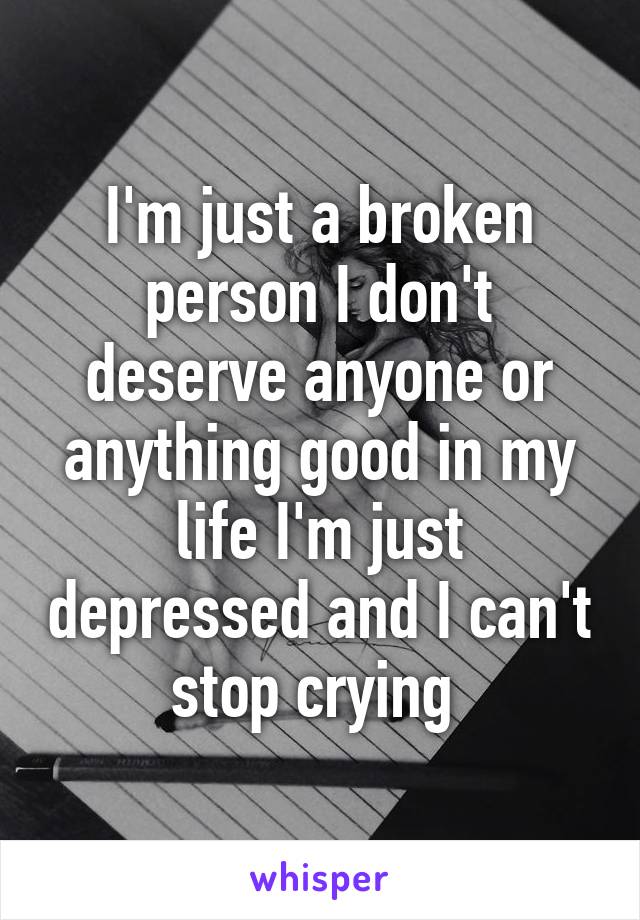 I'm just a broken person I don't deserve anyone or anything good in my life I'm just depressed and I can't stop crying 