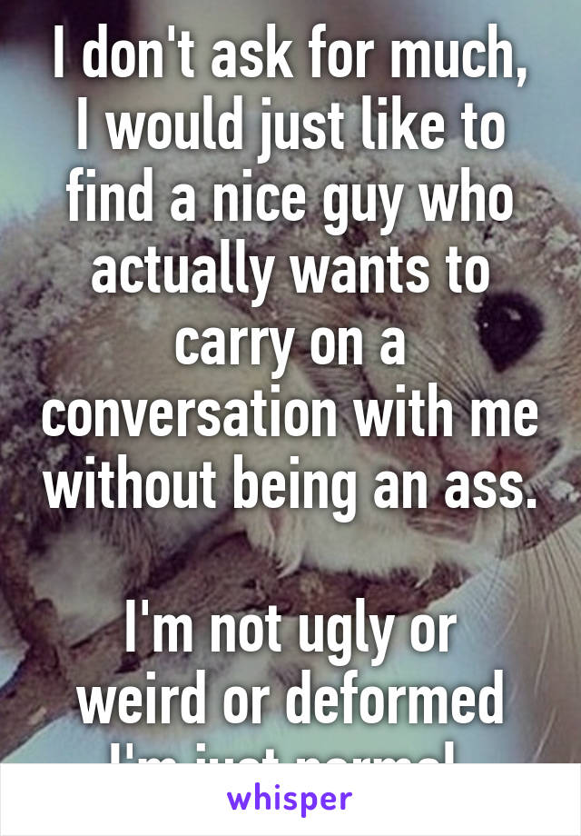 I don't ask for much,
I would just like to find a nice guy who actually wants to carry on a conversation with me without being an ass. 
I'm not ugly or weird or deformed I'm just normal.